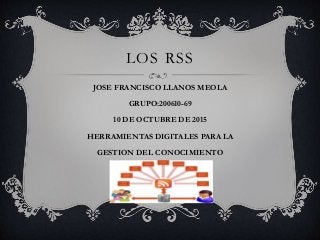 LOS RSS
JOSE FRANCISCO LLANOS MEOLA
GRUPO:200610-69
10 DE OCTUBRE DE 2015
HERRAMIENTAS DIGITALES PARA LA
GESTION DEL CONOCIMIENTO
 