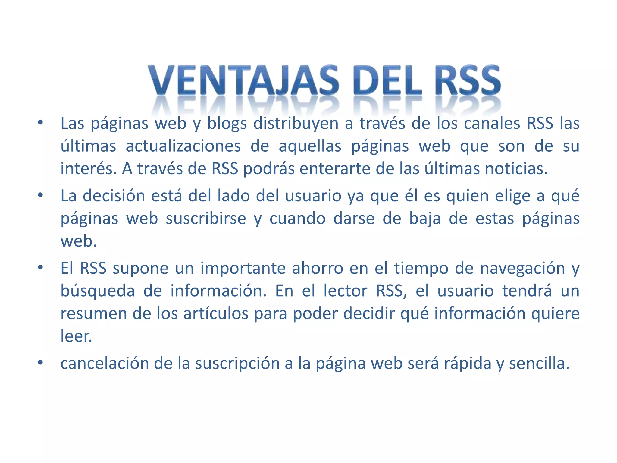 • Las páginas web y blogs distribuyen a través de los canales RSS las
últimas actualizaciones de aquellas páginas web que son de su
interés. A través de RSS podrás enterarte de las últimas noticias.
• La decisión está del lado del usuario ya que él es quien elige a qué
páginas web suscribirse y cuando darse de baja de estas páginas
web.
• El RSS supone un importante ahorro en el tiempo de navegación y
búsqueda de información. En el lector RSS, el usuario tendrá un
resumen de los artículos para poder decidir qué información quiere
leer.
• cancelación de la suscripción a la página web será rápida y sencilla.
 