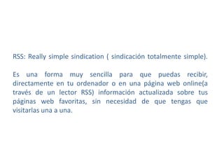 RSS: Really simple sindication ( sindicación totalmente simple).
Es una forma muy sencilla para que puedas recibir,
directamente en tu ordenador o en una página web online(a
través de un lector RSS) información actualizada sobre tus
páginas web favoritas, sin necesidad de que tengas que
visitarlas una a una.
 