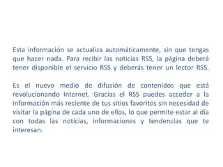 Esta información se actualiza automáticamente, sin que tengas
que hacer nada. Para recibir las noticias RSS, la página deberá
tener disponible el servicio RSS y deberás tener un lector RSS.
Es el nuevo medio de difusión de contenidos que está
revolucionando Internet. Gracias el RSS puedes acceder a la
información más reciente de tus sitios favoritos sin necesidad de
visitar la página de cada uno de ellos, lo que permite estar al día
con todas las noticias, informaciones y tendencias que te
interesan.
 