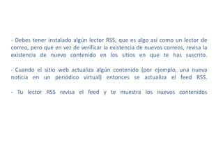 - Debes tener instalado algún lector RSS, que es algo así como un lector de
correo, pero que en vez de verificar la existencia de nuevos correos, revisa la
existencia de nuevo contenido en los sitios en que te has suscrito.
- Cuando el sitio web actualiza algún contenido (por ejemplo, una nueva
noticia en un periódico virtual) entonces se actualiza el feed RSS.
- Tu lector RSS revisa el feed y te muestra los nuevos contenidos
 
