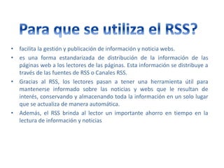 • facilita la gestión y publicación de información y noticia webs.
• es una forma estandarizada de distribución de la información de las
páginas web a los lectores de las páginas. Esta información se distribuye a
través de las fuentes de RSS o Canales RSS.
• Gracias al RSS, los lectores pasan a tener una herramienta útil para
mantenerse informado sobre las noticias y webs que le resultan de
interés, conservando y almacenando toda la información en un solo lugar
que se actualiza de manera automática.
• Además, el RSS brinda al lector un importante ahorro en tiempo en la
lectura de información y noticias
 