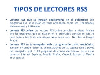• Lectores RSS que se instalan directamente en el ordenador: Son
programas que se instalan en cada ordenador, como son: Feedreader,
Newsmonster y RSSReader.
• Lectores RSS online: Los lectores RSS online cumplen la misma función
que los programas que se instalan en el ordenador, aunque en este se
hace todo a través de una página web, como son: Netvibes ó Google
Reader.
• Lectores RSS en tu navegador web o programa de correo electrónico.
También se puede recibir las actualizaciones de las páginas web a travès
del navegador web o del programa de correo electrònico, entre estos
tenemos Internet Explorer, Mozilla Firefox, Outlook Express o Mozilla
Thunderbird.
 