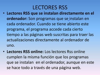 LECTORES RSS
• Lectores RSS que se instalan directamente en el
ordenador: Son programas que se instalan en
cada ordenador. Cuando se tiene abierto este
programa, el programa accede cada cierto
tiempo a las páginas web suscritas para traer las
actualizaciones directamente al ordenador de
uno.
• Lectores RSS online: Los lectores Rss online
cumplen la misma función que los programas
que se instalan en el ordenador, aunque en este
se hace todo a través de una página web.
 