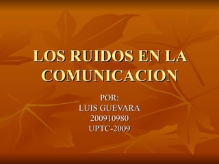 LOS RUIDOS EN LA COMUNICACION POR: LUIS GUEVARA 200910980 UPTC-2009 