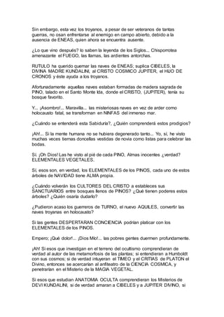 Sin embargo, esta vez los troyanos, a pesar de ser veteranos de tantas
guerras, no osan enfrentarse al enemigo en campo abierto, debido a la
ausencia de ENEAS, quien ahora se encuentra ausente.
¿Lo que vino después? lo saben la leyenda de los Siglos... Chisporrotea
amenazante el FUEGO, las llamas, las ardientes antorchas.
RUTULO ha querido quemar las naves de ENEAS; suplica CIBELES, la
DIVINA MADRE KUNDALINI, al CRISTO COSMICO JUPITER, el HIJO DE
CRONOS y éste ayuda a los troyanos.
Afortunadamente aquellas naves estaban formadas de madera sagrada de
PINO, talado en el Santo Monte Ida, donde el CRISTO, (JUPITER), tenía su
bosque favorito.
Y... ¡Asombro!... Maravilla... las misteriosas naves en vez de arder como
holocausto fatal, se transforman en NINFAS del inmenso mar.
¿Cuándo se entenderá esta Sabiduría?, ¿Quién comprenderá estos prodigios?
¡Ah!... Si la mente humana no se hubiera degenerado tanto... Yo, sí, he visto
muchas veces tiernas doncellas vestidas de novia como listas para celebrar las
bodas.
Sí. ¡Oh Dios! Las he visto al pié de cada PINO, Almas inocentes ¿verdad?
ELEMENTALES VEGETALES.
Sí, esos son, en verdad, los ELEMENTALES de los PINOS, cada uno de estos
árboles de NAVIDAD tiene ALMA propia.
¿Cuándo volverán los CULTORES DEL CRISTO a estableces sus
SANCTUARIOS entre bosques llenos de PINOS? ¿Qué tienen poderes estos
árboles? ¿Quién osaría dudarlo?
¿Pudieron acaso los guerreros de TURNO, el nuevo AQUILES, convertir las
naves troyanas en holocausto?
Si las gentes DESPERTARAN CONCIENCIA podrían platicar con los
ELEMENTALES de los PINOS.
Empero; ¡Qué dolor!... ¡Dios Mío!... las pobres gentes duermen profundamente.
¡Ah! Si esos que investigan en el terreno del ocultismo comprendieran de
verdad al autor de las metamorfosis de las plantas; si entendieran a Humboldt
con sus cosmos; si de verdad intuyeran el TIMEO y el CRITIAS de PLATON el
Divino, entonces se acercarían al anfiteatro de la CIENCIA COSMICA, y
penetrarían en el Misterio de la MAGIA VEGETAL.
Si esos que estudian ANATOMIA OCULTA comprendieran los Misterios de
DEVI KUNDALINI, si de verdad amaran a CIBELES y a JUPITER DIVINO, si
 