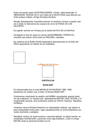 Quien de verdad quiere AUTO-REALIZARSE a fondo, debe transmutar el
HIDROGENO SEXUAL-SI-12, por medio de la SEXO-YOGA para fabricar con
él los cuerpos solares, el traje de bodas del alma.
Resulta absolutamente imposible encarnar en nosotros mismos a nuestro real
ser si antes no fabricarnos los cuerpos de oro en la FORJA DE LOS
CICLOPES.
Es urgente caminar con firmeza por la senda del FILO DE LA NAVAJA.
Ha llegado la hora de seguir el camino del MATRIMONIO PERFECTO,
recordad que nuestro lema divisa es THELEMA, (voluntad).
los misterios de la RUNA KAUM resplandece gloriosamente en el fondo del
ARCA aguardando el instante de ser realizados.
La Magia de las Runas
CAPITULO 40
RUNA NOT
Es indispensable que en este MENSAJE DE NAVIDAD 1968- 1969,
estudiemos de verdad, muy a fondo, la famosa RUNA NOT.
Continuemos estudiando la cuestión del KARMA; escuchadme querido lector:
Un día cualquiera, no importa cuál, regresábamos RAFAEL RUIZ OCHOA y mi
insignificante persona, de la pintoresca ciudad de TAXCO, Guerrero, República
de México.
Veníamos hacia el Distrito Federal en un destartalado vehículo que debido al
peso insoportable de los años, rugía espantosamente en forma estentórea con
mucho bochinche y estrépito.
Resultaba curioso ver aquel anciano y carcamal vehículo en plena marcha, se
recalentaba horriblemente y pavoroso como algo Dantesco, y sólo mi amigo
RAFAEL tenía la paciencia de lidiar con él.
 