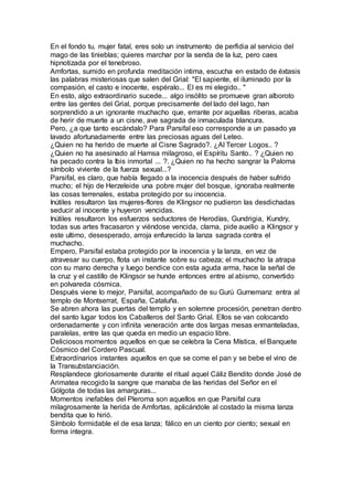 En el fondo tu, mujer fatal, eres solo un instrumento de perfidia al servicio del
mago de las tinieblas; quieres marchar por la senda de la luz, pero caes
hipnotizada por el tenebroso.
Amfortas, sumido en profunda meditación intima, escucha en estado de éxtasis
las palabras misteriosas que salen del Grial: "El sapiente, el iluminado por la
compasión, el casto e inocente, espéralo... El es mi elegido.. "
En esto, algo extraordinario sucede... algo insólito se promueve gran alboroto
entre las gentes del Grial, porque precisamente del lado del lago, han
sorprendido a un ignorante muchacho que, errante por aquellas riberas, acaba
de herir de muerte a un cisne, ave sagrada de inmaculada blancura.
Pero, ¿a que tanto escándalo? Para Parsifal eso corresponde a un pasado ya
lavado afortunadamente entre las preciosas aguas del Leteo.
¿Quien no ha herido de muerte al Cisne Sagrado?. ¿Al Tercer Logos.. ?
¿Quien no ha asesinado al Hamsa milagroso, el Espíritu Santo.. ? ¿Quien no
ha pecado contra la Ibis inmortal ... ?. ¿Quien no ha hecho sangrar la Paloma
símbolo viviente de la fuerza sexual...?
Parsifal, es claro, que había llegado a la inocencia después de haber sufrido
mucho; el hijo de Herzeleide una pobre mujer del bosque, ignoraba realmente
las cosas terrenales, estaba protegido por su inocencia.
Inútiles resultaron las mujeres-flores de Klingsor no pudieron las desdichadas
seducir al inocente y huyeron vencidas.
Inútiles resultaron los esfuerzos seductores de Herodías, Gundrigia, Kundry,
todas sus artes fracasaron y viéndose vencida, clama, pide auxilio a Klingsor y
este ultimo, desesperado, arroja enfurecido la lanza sagrada contra el
muchacho.
Empero, Parsifal estaba protegido por la inocencia y la lanza, en vez de
atravesar su cuerpo, flota un instante sobre su cabeza; el muchacho la atrapa
con su mano derecha y luego bendice con esta aguda arma, hace la señal de
la cruz y el castillo de Klingsor se hunde entonces entre al abismo, convertido
en polvareda cósmica.
Después viene lo mejor, Parsifal, acompañado de su Gurú Gurnemanz entra al
templo de Montserrat, España, Cataluña.
Se abren ahora las puertas del templo y en solemne procesión, penetran dentro
del santo lugar todos los Caballeros del Santo Grial. Ellos se van colocando
ordenadamente y con infinita veneración ante dos largas mesas enmanteladas,
paralelas, entre las que queda en medio un espacio libre.
Deliciosos momentos aquellos en que se celebra la Cena Mística, el Banquete
Cósmico del Cordero Pascual.
Extraordinarios instantes aquellos en que se come el pan y se bebe el vino de
la Transubstanciación.
Resplandece gloriosamente durante el ritual aquel Cáliz Bendito donde José de
Arimatea recogido la sangre que manaba de las heridas del Señor en el
Gólgota de todas las amarguras...
Momentos inefables del Pleroma son aquellos en que Parsifal cura
milagrosamente la herida de Amfortas, aplicándole al costado la misma lanza
bendita que lo hirió.
Símbolo formidable el de esa lanza; fálico en un ciento por ciento; sexual en
forma integra.
 