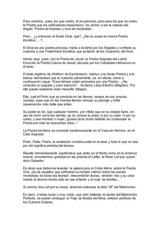 Para vosotros, pues, los que creéis, él es precioso; pero para los que no creen,
la Piedra que los edificadores desecharon, ha venido a ser la cabeza del
ángulo. Piedra de tropiezo y roca de escándalo...
Pero... ¿y entonces el Santo Grial, que?. ¿No es acaso la misma Piedra
Iniciática ... ?.
El Grial es una piedra preciosa, traída a la tierra por los Ángeles y confiada su
custodia a una Fraternidad Iniciática que se llamó de los Custodios del Grial.
Henos aquí, pues, con la Piedra de Jacob, la Piedra Sagrada del Liafail
Escocés; la Piedra Cúbica de Jesod, ubicada por los Cabalistas Hebraicos en
el sexo.
El texto legítimo de Wolfram de Eschenbach, relativo a la Santa Piedra y a la
blanca hermandad que la custodia sabiamente, es, en efecto, como a
continuación sigue: "Esos héroes están animados por una Piedra... ¿No
conocéis su augusta y pura esencia?. . Se llama Lápiz Electrix (Magnes). Por
ella puede realizarse toda maravilla (Magia).
Ella, cual el Fénix que se precipita en las llamas, renace de sus propias
cenizas; pues que en las mismas llamas remoza su plumaje y brilla
rejuvenecida más bella que antes.
Su poder es tal, que cualquier hombre, por infeliz que en su estado fuera, en
vez de morir como los demás, ya no conoce la edad, ni por su color, ni por su
rostro; y sea hombre o mujer, gozará de la dicha inefable de contemplar la
Piedra por más de doscientos años..."
La Piedra Iniciática se convierte esotéricamente en el Vaso de Hermes, en el
Cáliz Sagrado.
Peter, Patar, Pedro, la revelación iniciática está en el sexo y todo lo que no sea
por ahí significa pérdida del tiempo.
Resulta tremendamente significativo que tanto en el Norte como en la América
misma, encontremos grabada en las piedras el Laftar, la Runa Laf que quiere
decir Salvador
Es obvio que debemos levantar la iglesia para el Cristo Intimo sobre la Piedra
Viva. ¡Ay de aquellos que edificaren su templo interior sobre las arenas
movedizas de todas las teorías!; descenderán lluvias, vendrán ríos y su casa
rodará al abismo donde sólo se oye el llanto y el crujir de dientes...
Si unimos dos Laf por su brazo, tenemos entonces la letra "M" del Matrimonio.
Es claro, a todas luces y muy cierto, que sólo hollando la senda del Matrimonio
Perfecto, se puede conseguir el Traje de Bodas del Alma, síntesis perfecta de
los Cuerpos Solares.
 