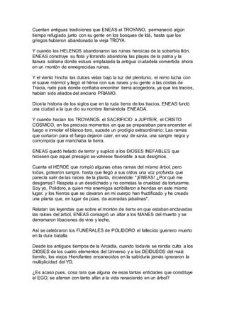 Cuentan antiguas tradiciones que ENEAS el TROYANO, permaneció algún
tiempo refugiado junto con su gente en los bosques de Idá, hasta que los
griegos hubieron abandonado la vieja TROYA.
Y cuando los HELENOS abandonaron las ruinas heroicas de la soberbia llión.
ENEAS construye su flota y llorando abandona las playas de la patria y la
llanura solitaria donde estuvo emplazada la antigua ciudadela convertida ahora
en un montón de ennegrecidas ruinas.
Y el viento hincha las dulces velas bajo la luz del plenilunio, el remo lucha con
el suave mármol y llegó el héroe con sus naves y su gente a las costas de
Tracia, rudo país donde confiaba encontrar tierra acogedora, ya que los tracios,
habían sido aliados del anciano PRIAMO.
Dice la historia de los siglos que en la ruda tierra de los tracios, ENEAS fundó
una ciudad a la que dio su nombre llamándola ENEADA.
Y cuando hacían los TROYANOS el SACRIFICIO a JUPITER, el CRISTO
COSMICO, en los precisos momentos en que se preparaban para encender el
fuego e inmolar el blanco toro, sucede un prodigio extraordinario: Las ramas
que cortaron para el fuego dejaron caer, en vez de savia, una sangre negra y
corrompida que manchaba la tierra.
ENEAS quedó helado de terror y suplicó a los DIOSES INEFABLES que
hiciesen que aquel presagio se volviese favorable a sus designios.
Cuenta el HEROE que rompió algunas otras ramas del mismo árbol, pero
todas, gotearon sangre, hasta que llegó a sus oídos una voz profunda que
parecía salir de las raíces de la planta, diciéndole: "¡ENEAS! ¿Por qué me
desgarras? Respeta a un desdichado y no cornetas la crueldad de torturarme.
Soy yo, Polidoro, a quien mis enemigos acribillaron a heridas en este mismo
lugar, y los hierros que se clavaron en mi cuerpo han fructificado y he creado
una planta que, en lugar de púas, da aceradas jabalinas".
Relatan las leyendas que sobre el montón de tierra en que estaban enclavadas
las raíces del árbol, ENEAS consagró un altar a los MANES del muerto y se
derramaron libaciones de vino y leche.
Así se celebraron los FUNERALES de POLIDORO el fallecido guerrero muerto
en la dura batalla.
Desde los antiguos tiempos de la Arcadía, cuando todavía se rendía culto a los
DIOSES de los cuatro elementos del Universo y a los DEIDUSOS del maíz
tiernito, los viejos Hierofantes encanecidos en la sabiduría jamás ignoraron la
multiplicidad del YO.
¿Es acaso pues, cosa rara que alguna de esas tantas entidades que constituye
el EGO, se aferran con tanto afán a la vida renaciendo en un árbol?
 