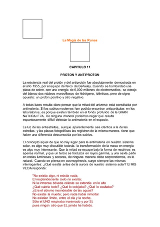 La Magia de las Runas
CAPITULO 11
PROTON Y ANTIPROTON
La existencia real del protón y del antiprotón fue absolutamente demostrada en
el año 1955, por el equipo de físico de Berkeley. Cuando se bombardeó una
placa de cobre, con una energía de 6,000 millones de electronvoltios, se extrajo
del blanco dos núcleos maravillosos de hidrógeno, idénticos, pero de signo
opuesto: un protón positivo y otro negativo.
A todas luces resulta claro pensar que la mitad del universo está constituida por
antimateria. Si los sabios modernos han podido encontrar antipartículas en los
laboratorios, es porque existen también en el fondo profundo de la GRAN
NATURALEZA. De ninguna manera podemos negar que resulta
espantosamente difícil detectar la antimateria en el espacio.
La luz de las antiestrellas, aunque aparentemente sea idéntica a la de las
estrellas, y las placas fotográficas las registren de la misma manera, tiene que
haber una diferencia desconocida por los sabios.
El concepto aquel de que no hay lugar para la antimateria en nuestro sistema
solar, es algo muy discutible todavía. la transformación de la masa en energía
es algo muy interesante. Que la mitad se escape bajo la forma de neutrinos es
apenas normal, y que un tercio se traduzca en rayos gamma, y una sexta parte
en ondas luminosas y sonoras, de ninguna manera debe sorprendernos, es lo
natural. Cuando se piensa en cosmogénesis, surge siempre las mismas
interrogantes: ¿Qué existía antes de la aurora de nuestro sistema solar? El RIG
VEDA responde:
"No existía algo, ni existía nada,
El resplandeciente cielo no existía;
Ni la inmensa bóveda celeste se extendía en lo alto
¿Qué cubría todo? ¿Qué lo cobijaba? ¿Qué lo ocultaba?
¿Era el abismo insondeable de las aguas?
No existía la muerte; pero nada había inmortal
No existían límite, entre el día y la noche,
Sólo el UNO respiraba inanimado y por Sí,
pues ningún otro que EL jamás ha habido.
 