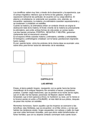 Los científicos saben muy bien, a través de la observación y la experiencia, que
el campo magnético intensivo que se forma en las galaxias, origina la
separación radical de las partículas de acuerdo con su carga eléctrica. El
plasma y el antiplasma no solamente son opuestos, sino, además, se
encuentran separados. La materia y la antimateria coexisten separadamente y
se condensan o cristalizan en estrellas.
Cuando la materia y la antimateria entran en contacto directo se origina la
destrucción total de la materia. El fondo viviente de la materia es precisamente
la antimateria, pero entre ambas formas de vida existe un campo neutro.
Las tres fuerzas primarias: POSITIVA, NEGATIVA Y NEUTRA, gobiernan
ciertamente todo el mecanismo universal.
En el espacio infinito coexiste materia y antimateria, estrellas y antiestrellas.
El hidrógeno y antihidrógeno cristalizan con la fuerza gravitacional originando
fusión nuclear.
Es así, querido lector, cómo los protones de la misma clase se acumulan unos
sobre otros para formar todos los elementos de la naturaleza.
La Magia de las Runas
CAPITULO 12
LAS ARPIAS
Eneas, el épico paladín troyano, navegando con su gente hacia las tierras
maravillosas de la antigua Hesperia, fue sometido a nuevas y espantosas
pruebas. Cuentan viejas tradiciones, que se pierden en la noche de los siglos,
que en el alta mar las fuerzas pavorosas de Neptuno alzaron terrible
tempestad, que si bien (gracias a Dios), no hundieron su nave, por lo menos si
le hicieron perder el rumbo a PALINURO, el más hábil de sus pilotos, después
de pasar tres noches sin estrellas.
Momentos horrorosos, fueron aquellos que los troyanos se acercaron a las
terroríficas islas Strófadas, que se encuentran en el Mar Jónico, y en las que
habitan las dantescas arpías, brujas asqueantes con cabeza y cuello de mujer
que eran antes hermosas doncellas, pero que ahora están transformadas en
furias horribles, que con su abyecto contacto corrompen todo cuanto tocan.
 