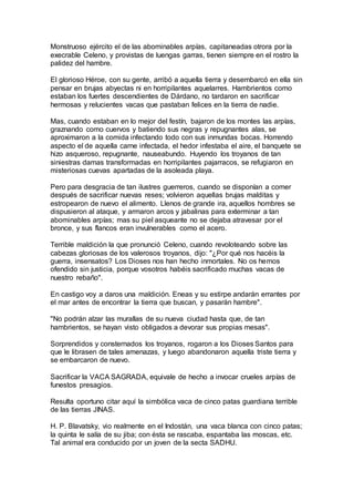 Monstruoso ejército el de las abominables arpías, capitaneadas otrora por la
execrable Celeno, y provistas de luengas garras, tienen siempre en el rostro la
palidez del hambre.
El glorioso Héroe, con su gente, arribó a aquella tierra y desembarcó en ella sin
pensar en brujas abyectas ni en horripilantes aquelarres. Hambrientos como
estaban los fuertes descendientes de Dárdano, no tardaron en sacrificar
hermosas y relucientes vacas que pastaban felices en la tierra de nadie.
Mas, cuando estaban en lo mejor del festín, bajaron de los montes las arpías,
graznando como cuervos y batiendo sus negras y repugnantes alas, se
aproximaron a la comida infectando todo con sus inmundas bocas. Horrendo
aspecto el de aquella carne infectada, el hedor infestaba el aire, el banquete se
hizo asqueroso, repugnante, nauseabundo. Huyendo los troyanos de tan
siniestras damas transformadas en horripilantes pajarracos, se refugiaron en
misteriosas cuevas apartadas de la asoleada playa.
Pero para desgracia de tan ilustres guerreros, cuando se disponían a comer
después de sacrificar nuevas reses; volvieron aquellas brujas malditas y
estropearon de nuevo el alimento. Llenos de grande ira, aquellos hombres se
dispusieron al ataque, y armaron arcos y jabalinas para exterminar a tan
abominables arpías; mas su piel asqueante no se dejaba atravesar por el
bronce, y sus flancos eran invulnerables como el acero.
Terrible maldición la que pronunció Celeno, cuando revoloteando sobre las
cabezas gloriosas de los valerosos troyanos, dijo: "¿Por qué nos hacéis la
guerra, insensatos? Los Dioses nos han hecho inmortales. No os hemos
ofendido sin justicia, porque vosotros habéis sacrificado muchas vacas de
nuestro rebaño".
En castigo voy a daros una maldición. Eneas y su estirpe andarán errantes por
el mar antes de encontrar la tierra que buscan, y pasarán hambre".
"No podrán alzar las murallas de su nueva ciudad hasta que, de tan
hambrientos, se hayan visto obligados a devorar sus propias mesas".
Sorprendidos y consternados los troyanos, rogaron a los Dioses Santos para
que le librasen de tales amenazas, y luego abandonaron aquella triste tierra y
se embarcaron de nuevo.
Sacrificar la VACA SAGRADA, equivale de hecho a invocar crueles arpías de
funestos presagios.
Resulta oportuno citar aquí la simbólica vaca de cinco patas guardiana terrible
de las tierras JINAS.
H. P. Blavatsky, vio realmente en el Indostán, una vaca blanca con cinco patas;
la quinta le salía de su jiba; con ésta se rascaba, espantaba las moscas, etc.
Tal animal era conducido por un joven de la secta SADHU.
 
