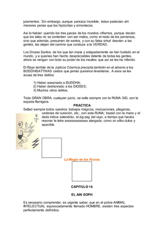 juramentos. Sin embargo, aunque parezca increíble, éstos padecían ahí
menores penas que los hipócritas y simoníacos.
Así lo habían querido los tres jueces de los mundos infiernos, porque decían
que los tales no se contentan con ser malos, como el resto de los perversos,
sino que además, presumen de santos, y con su falsa virtud desvían a las
gentes, las alejan del camino que conduce a la VERDAD.
Los Dioses Santos, de los que tan impía y solapadamente se han burlado en el
mundo, y a quienes han hecho despreciables delante de todas las gentes,
ahora se vengan con todo su poder de los insultos que así se les ha inferido.
El Rayo terrible de la Justicia Cósmica precipita también en el abismo a los
BODDHISATTWAS caídos que jamás quisieron levantarse. A esos se les
acusa de tres delitos:
1) Haber asesinado a BUDDHA;
2) Haber deshonrado a los DIOSES;
3) Muchos otros delitos.
Toda GRAN OBRA, cualquier juicio, se sella siempre con la RUNA SIG, son la
espada flamígera.
PRACTICA
Sellad siempre todos vuestros trabajos mágicos, invocaciones, plegarias,
cadenas de curación, etc., con esta RUNA; trazad con la mano y el
dedo índice extendido, el zig-zag del rayo, a tiempo que hacéis
resonar la letra ssssssssssssss alargada, como un silbo dulce y
apacible.
La Magia de las Runas
CAPITULO 14
EL AIN SOPH
Es necesario comprender, es urgente saber, que en el pobre ANIMAL
INTELECTUAL equivocadamente llamado HOMBRE, existen tres aspectos
perfectamente definidos.
 
