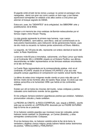 El gigante sintió el batir de los remos y aunque no pensó en perseguir a los
navegantes, clamó con gran voz como cuando un león ruge y cien titanes
aparecieron semejantes en estatura a los altos cedros o a los pinos que
adornan el bosque sagrado de DIANA.
Estos son, pues, los "GIGANTES" de la antigüedad, los GIBBORIM ante y
postdiluvianos de la Biblia.
Vengan a mi memoria las cinco estatuas de Bamián redescubiertas por el
famoso viajero chino Hiouen Thsang.
Lo más grande representa la primera raza humana, cuyo cuerpo
PROTOPLASMICO, semi-etérico, semi-físico, está así conmemorado en la
dura piedra imperecedera, para instrucción de las generaciones futuras; pues
de otro modo su recuerdo no hubiera jamás sobrevivido al Diluvio Atlántico.
La segunda, de 120 pies de alto, representa con entera claridad al nacido del
sudor, la Raza Hiperbórea.
La tercera mide 60 pies e inmortaliza, sabiamente, a la Raza Lemur que habito
en el Continente MU o LEMURIA situado en el Océano Pacífico; sus últimos
descendientes se hallan representados en las famosas estatuas encontradas
en la Isla de Pascua.
La Cuarta Raza representada por la correspondiente estatua, vivió en el
continente ATLANTE situada en el Océano ATLANTICO y fue aún más
pequeña aunque gigantesca en comparación con nuestra actual Quinta Raza.
La última de estas cinco imágenes resulta siendo un poco más alta que el
término medio de los hombres altos de nuestra Raza actual. Es obvio que esa
estatua personifica a la humanidad ARIA que habita en los continentes
actuales.
Existen por ahí en todos los rincones del mundo, ruinas ciclópeas y piedras
colosales como testimonio viviente de los gigantes.
En los antiguos tiempos existieron gigantescas piedras que andaban, hablaban,
pronunciaban oráculos y hasta cantaban.
La PIEDRA de CRISTO, la ROCA ESPIRITUAL que, seguía a ISRAEL, escrito
está que se convirtió en JUPITERLAPIS devorado por su PADRE SATURNO
bajo la forma de un pedernal.
Si no hubieran existido gigantes que moviesen rocas tan colosales, jamás
hubieran tenido realidad, un Stonehenge, un Carnac (Bretaña), y otras
semejantes construcciones Ciclópeas.
Si en los tiempos idos, no hubieran existido sobre la faz de la tierra, la
verdadera y legítima ciencia mágica, jamás hubiera habido tantos testimonios
de piedras, "ORACULARES y PARLANTES".
 