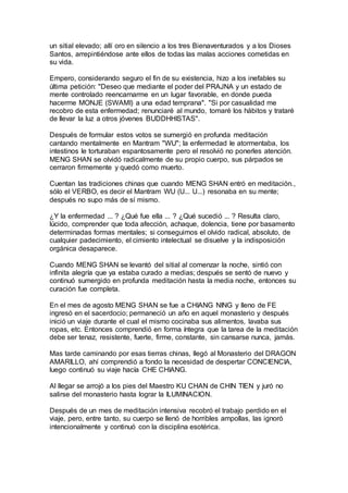 un sitial elevado; allí oro en silencio a los tres Bienaventurados y a los Dioses
Santos, arrepintiéndose ante ellos de todas las malas acciones cometidas en
su vida.
Empero, considerando seguro el fin de su existencia, hizo a los inefables su
última petición: "Deseo que mediante el poder del PRAJNA y un estado de
mente controlado reencarnarme en un lugar favorable, en donde pueda
hacerme MONJE (SWAMI) a una edad temprana". "Si por casualidad me
recobro de esta enfermedad; renunciaré al mundo, tomaré los hábitos y trataré
de llevar la luz a otros jóvenes BUDDHHISTAS".
Después de formular estos votos se sumergió en profunda meditación
cantando mentalmente en Mantram "WU"; la enfermedad le atormentaba, los
intestinos le torturaban espantosamente pero el resolvió no ponerles atención.
MENG SHAN se olvidó radicalmente de su propio cuerpo, sus párpados se
cerraron firmemente y quedó como muerto.
Cuentan las tradiciones chinas que cuando MENG SHAN entró en meditación.,
sólo el VERBO, es decir el Mantram WU (U... U...) resonaba en su mente;
después no supo más de sí mismo.
¿Y la enfermedad ... ? ¿Qué fue ella ... ? ¿Qué sucedió ... ? Resulta claro,
lúcido, comprender que toda afección, achaque, dolencia, tiene por basamento
determinadas formas mentales; si conseguimos el olvido radical, absoluto, de
cualquier padecimiento, el cimiento intelectual se disuelve y la indisposición
orgánica desaparece.
Cuando MENG SHAN se levantó del sitial al comenzar la noche, sintió con
infinita alegría que ya estaba curado a medias; después se sentó de nuevo y
continuó sumergido en profunda meditación hasta la media noche, entonces su
curación fue completa.
En el mes de agosto MENG SHAN se fue a CHIANG NING y lleno de FE
ingresó en el sacerdocio; permaneció un año en aquel monasterio y después
inició un viaje durante el cual el mismo cocinaba sus alimentos, lavaba sus
ropas, etc. Entonces comprendió en forma íntegra que la tarea de la meditación
debe ser tenaz, resistente, fuerte, firme, constante, sin cansarse nunca, jamás.
Mas tarde caminando por esas tierras chinas, llegó al Monasterio del DRAGON
AMARILLO, ahí comprendió a fondo la necesidad de despertar CONCIENCIA,
luego continuó su viaje hacía CHE CHIANG.
Al llegar se arrojó a los pies del Maestro KU CHAN de CHIN TIEN y juró no
salirse del monasterio hasta lograr la ILUMINACION.
Después de un mes de meditación intensiva recobró el trabajo perdido en el
viaje, pero, entre tanto, su cuerpo se llenó de horribles ampollas, las ignoró
intencionalmente y continuó con la disciplina esotérica.
 