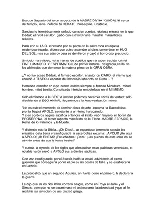 Bosque Sagrado del tercer aspecto de la MADRE DIVINA KUNDALINI cerca
del templo, selva inefable de HEKATE, Proserpina, Coatlicue.
Sanctuario herméticamente sellado con cien puertas, gloriosa entrada en la que
Dédalo el hábil escultor, grabó con extraordinaria maestría maravillosos
relieves.
Icaro con su I.A.O. cincelado por su padre en la sacra roca en aquella
misteriosa entrada, dicese que quiso ascender al cielo, convertirse en HIJO
DEL SOL, mas sus alas de cera se derritieron y cayó al horroroso precipicio.
Símbolo maravilloso, vano intento de aquellos que no saben trabajar con el
FIAT LUMINOSO Y ESPERMATICO del primer instante, desgracia, caída de
los alkimistas que derraman la materia prima de la GRAN OBRA.
¿Y no fue acaso Dédalo, el famoso escultor, el autor de ICARO, el mismo que
enseñó a TESEO a escapar del intrincado laberinto de Creta ... ?
Horrendo corredor en cuyo centro estaba siempre el famoso Minotauro, mitad
hombre, mitad bestia. Complicado intelecto embotellado en el MI MISMO.
Sólo eliminando a la BESTIA interior podemos hacernos libres de verdad; sólo
disolviendo el EGO ANIMAL llegaremos a la Auto-realización íntima.
"No es este el momento de admirar obras de arte -exclama la Sacerdotisa-
pronto llegará APOLO, semejante a un viento huracanado.
Y cien corderos negros sacrifica entonces el ínclito varón troyano en honor de
PROSERPINA, el tercer aspecto manifiesto de la Eterna MADRE-ESPACIO, la
Reina de los Infiernos y la Muerte.
Y diciendo esto la Sibila... ¡Oh Dios!... un espantoso terremoto sacude las
entrañas de la tierra y transfigurada la sacerdotisa exclama: ¡APOLO! ¡He aquí
a APOLO! ¡Ah ENEAS! ¡Escuchadme! ¡Reza! ¡Las puertas de este antro no se
abrirán antes de que lo hayas hecho!"
Y cuenta la leyenda de los siglos que al escuchar estas palabras veneradas, el
notable varón elevó a APOLO sus ardientes súplicas.
Con voz transfigurada por el éxtasis habló la vestal advirtiendo al eximo
guerrero que conseguiría poner el pie en las costas de Italia y se establecería
en Lavinio.
Le pronosticó que un segundo Aquiles, tan fuerte como el primero, le declararía
la guerra.
Le dijo que en los ríos latino correría sangre, como en Troya el Janto y el
Simoís, pero que no se desanimase ni cediese ante la adversidad y que al fin
recibiría su salvación de una ciudad griega.
 