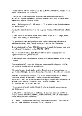 sabréis estudiar a fondo este Capítulo del QUINTO EVANGELIO, no sólo con la
mente sino también con el corazón.
Como en una copa de oro vierto en estas líneas mis dolores de lejanos
recuerdos y desgracias funestas, tristes nostalgias de mi alma, ebria de flores,
duelo de mi corazón, triste de fiestas.
Mas... ¿Qué quiere decir?... ¡Alma mía ... ¿Te lamentas acaso de tantos ayeres
con quejas vanas? ...
Aun puedes cazar la olorosa rosa y el lis, y hay mirlos para tu lastimosa cabeza
gris.
El alma habita de recuerdos vanos, cruel, inmola lo que al EGO alegra, como
Zingua, reina de Angola, lúbrica negra.
Tú habéis gozado en horribles bacanales, necios, placeres en el mundanal
bullicio y ahora ¡hay de ti! Oyes la imprecación terrible del Eclesiastés.
¡Desgraciado de ti!... ¡Pobre EGO! El momento de pasión te hechiza; mas, mira
como llega el miércoles de ceniza: MENTO HOMO.
Por eso hacía la montaña de la INICIACION las almas selectas van y se
explican Anacreonte y Omar Krayan.
El viejo tiempo todo roe inclemente y va de prisa; sabed vencerle, Cintía, Cloe y
Cidalisa.
En ausencia del YO y más allá del tiempo experimenté ESO que es lo REAL,
ese elemento que transforma radicalmente.
¡Vivenciar lo real más allá de la mente!... Experimentar en forma directa eso
que no es del tiempo... Ciertamente es algo imposible de describir con palabras
Y estaba en ese estado conocido en el mundo oriental como NIRVA-KALPA-
SAMADHI. Siendo un INDIVIDUO había pasado más allá de toda
INDIVIDUALIDAD, por un instante sentí que la gota se perdía en el océano que
no tiene orillas, mar de luz indescriptible... abismo sin fondo... vacío
BUDDHISTA lleno de gloria y felicidad.
¿Como definir el VACIO ILUMINADOR...? ¿Cómo describir lo que está más
allá del tiempo...?
El SAMADHI se hizo demasiado profundo... la ausencia absoluta del YO, la
pérdida total de la INDIVIDUALIDAD, la IMPERSONALIZACION cada vez más
y más radical, me causaron temor.
Si... ¡Temor ...! Temí perder lo que soy, mi propia particularidad, mis humanos
afectos... ¡Qué terrible es la aniquilación BUDDHISTA...!
 