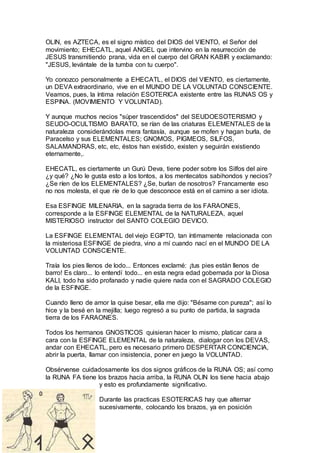 OLIN, es AZTECA, es el signo místico del DIOS del VIENTO, el Señor del
movimiento; EHECATL, aquel ANGEL que intervino en la resurrección de
JESUS transmitiendo prana, vida en el cuerpo del GRAN KABIR y exclamando:
"JESUS, levántale de la tumba con tu cuerpo".
Yo conozco personalmente a EHECATL, el DIOS del VIENTO, es ciertamente,
un DEVA extraordinario, vive en el MUNDO DE LA VOLUNTAD CONSCIENTE.
Veamos, pues, la íntima relación ESOTERICA existente entre las RUNAS OS y
ESPINA. (MOVIMIENTO Y VOLUNTAD).
Y aunque muchos necios "súper trascendidos" del SEUDOESOTERISMO y
SEUDO-OCULTISMO BARATO, se rían de las criaturas ELEMENTALES de la
naturaleza considerándolas mera fantasía, aunque se mofen y hagan burla, de
Paracelso y sus ELEMENTALES; GNOMOS, PIGMEOS, SILFOS,
SALAMANDRAS, etc, etc, éstos han existido, existen y seguirán existiendo
eternamente,.
EHECATL, es ciertamente un Gurú Deva, tiene poder sobre los Silfos del aire
¿y qué? ¿No le gusta esto a los tontos, a los mentecatos sabihondos y necios?
¿Se ríen de los ELEMENTALES? ¿Se, burlan de nosotros? Francamente eso
no nos molesta, el que ríe de lo que desconoce está en el camino a ser idiota.
Esa ESFINGE MILENARIA, en la sagrada tierra de los FARAONES,
corresponde a la ESFINGE ELEMENTAL de la NATURALEZA, aquel
MISTERIOSO instructor del SANTO COLEGIO DEVICO.
La ESFINGE ELEMENTAL del viejo EGIPTO, tan íntimamente relacionada con
la misteriosa ESFINGE de piedra, vino a mí cuando nací en el MUNDO DE LA
VOLUNTAD CONSCIENTE.
Traía los pies llenos de lodo... Entonces exclamé: ¡tus pies están llenos de
barro! Es claro... lo entendí todo... en esta negra edad gobernada por la Diosa
KALI, todo ha sido profanado y nadie quiere nada con el SAGRADO COLEGIO
de la ESFINGE.
Cuando lleno de amor la quise besar, ella me dijo: "Bésame con pureza"; así lo
hice y la besé en la mejilla; luego regresó a su punto de partida, la sagrada
tierra de los FARAONES.
Todos los hermanos GNOSTICOS quisieran hacer lo mismo, platicar cara a
cara con la ESFINGE ELEMENTAL de la naturaleza, dialogar con los DEVAS,
andar con EHECATL, pero es necesario primero DESPERTAR CONCIENCIA,
abrir la puerta, llamar con insistencia, poner en juego la VOLUNTAD.
Obsérvense cuidadosamente los dos signos gráficos de la RUNA OS; así como
la RUNA FA tiene los brazos hacia arriba, la RUNA OLIN los tiene hacia abajo
y esto es profundamente significativo.
Durante las practicas ESOTERICAS hay que alternar
sucesivamente, colocando los brazos, ya en posición
 