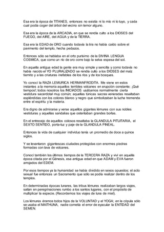Esa era la época de TITANES, entonces no existía ni lo mío ni lo tuyo, y cada
cual podía coger del árbol del vecino sin temor alguno.
Esa era la época de la ARCADIA, en que se rendía culto a los DIOSES del
FUEGO, del AIRE, del AGUA y de la TIERRA.
Esa era la EDAD de ORO cuando todavía la lira no había caído sobre el
pavimento del templo, hecha pedazos.
Entonces sólo se hablaba en el orto purísimo de la DIVINA LENGUA
COSMICA, que como un río de oro corre bajo la selva espesa del sol.
En aquella antigua edad la gente era muy simple y sencilla y como todavía no
había nacido el YO PLURALIZADO se rendía culto a los DIOSES del maíz
tiernito y a las criaturas inefables de los ríos y de los bosques.
Yo conocí la RAZA LEMURICA HERMANFRODITA. Me viene en estos
instantes a la memoria aquellos terribles volcanes en erupción constante; ¡Qué
tiempos!; todos nosotros los INICIADOS usábamos normalmente cierta
vestidura sacerdotal muy común; aquellas túnicas sacras veneradas resaltaban
espléndidas con los colores blanco y negro que simbolizaban la lucha tremenda
entre el espíritu y la materia.
Era digno de admirarse y verse aquellos gigantes lémures con sus nobles
vestiduras y aquellas sandalias que ostentaban grandes borlas.
En el entrecejo de aquellos colosos resaltaba la GLANDULA PITUITARIA, el
SEXTO SENTIDO, porta-luz y paje de la GLANDULA PINEAL.
Entonces la vida de cualquier individuo tenía un promedio de doce a quince
siglos.
Y se levantaron gigantescas ciudades protegidas con enormes piedras
formadas con lava de volcanes.
Conocí también los últimos tiempos de la TERCERA RAZA y viví en aquella
época citada por el Génesis, esa antigua edad en que ADAM y EVA fueron
arrojados del EDEM.
Por esos tiempos ya la humanidad se había dividido en sexos opuestos; el acto
sexual fue entonces un Sacramento que sólo se podía realizar dentro de los
templos.
En determinadas épocas lunares, las tribus lémures realizaban largos viajes,
salían en peregrinaciones rumbo a los santos lugares, con el propósito de
multiplicar la especie. (Recordemos los viajes de luna de miel).
Los lémures éramos todos hijos de la VOLUNTAD y el YOGA; en la cópula sólo
se usaba el MAITHUNA, nadie cometía el error de eyacular la ENTIDAD del
SEMEN.
 