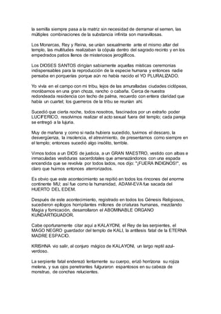 la semilla siempre pasa a la matriz sin necesidad de derramar el semen, las
múltiples combinaciones de la substancia infinita son maravillosas.
Los Monarcas, Rey y Reina, se unían sexualmente ante el mismo altar del
templo, las multitudes realizaban la cópula dentro del sagrado recinto y en los
empedrados patios llenos de misteriosos jeroglíficos.
Los DIOSES SANTOS dirigían sabiamente aquellas místicas ceremonias
indispensables para la reproducción de la especie humana y entonces nadie
pensaba en porquerías porque aún no había nacido el YO PLURALIZADO.
Yo vivía en el campo con mi tribu, lejos de las amuralladas ciudades ciclópeas,
morábamos en una gran choza, rancho o cabaña. Cerca de nuestra
redondeada residencia con techo de palma, recuerdo con entera claridad que
había un cuartel; los guerreros de la tribu se reunían ahí.
Sucedió que cierta noche, todos nosotros, fascinados por un extraño poder
LUCIFERICO, resolvimos realizar el acto sexual fuera del templo; cada pareja
se entregó a la lujuria.
Muy de mañana y como si nada hubiera sucedido, tuvimos el descaro, la
desvergüenza, la insolencia, el atrevimiento, de presentarnos como siempre en
el templo; entonces sucedió algo insólito, terrible.
Vimos todos a un DIOS de justicia, a un GRAN MAESTRO, vestido con albas e
inmaculadas vestiduras sacerdotales que amenazándonos con una espada
encendida que se revolvía por todos lados, nos dijo: "¡FUERA INDIGNOS!", es
claro que huimos entonces aterrorizados.
Es obvio que este acontecimiento se repitió en todos los rincones del enorme
continente MU; así fue como la humanidad, ADAM-EVA fue sacada del
HUERTO DEL EDEM.
Después de este acontecimiento, registrado en todos los Génesis Religiosos,
sucedieron epílogos horripilantes millones de criaturas humanas, mezclando
Magia y fornicación, desarrollaron el ABOMINABLE ORGANO
KUNDARTIGUADOR.
Cabe oportunamente citar aquí a KALAYONI, el Rey de las serpientes, el
MAGO NEGRO guardador del templo de KALI, la antítesis fatal de la ETERNA
MADRE ESPACIO.
KRISHNA vio salir, al conjuro mágico de KALAYONI, un largo reptil azul-
verdoso.
La serpiente fatal enderezó lentamente su cuerpo, erizó horrízona su rojiza
melena, y sus ojos penetrantes fulguraron espantosos en su cabeza de
monstruo, de conchas relucientes.
 
