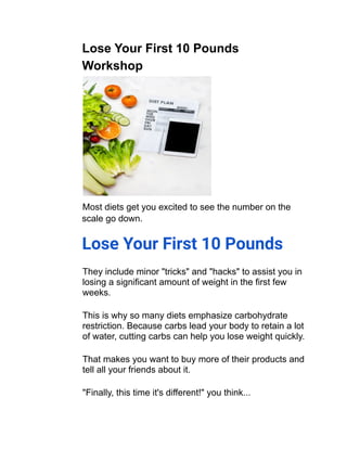 Lose Your First 10 Pounds
Workshop
Most diets get you excited to see the number on the
scale go down.
Lose Your First 10 Pounds
They include minor "tricks" and "hacks" to assist you in
losing a significant amount of weight in the first few
weeks.
This is why so many diets emphasize carbohydrate
restriction. Because carbs lead your body to retain a lot
of water, cutting carbs can help you lose weight quickly.
That makes you want to buy more of their products and
tell all your friends about it.
"Finally, this time it's different!" you think...
 