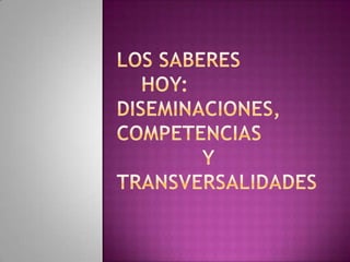 Los saberes     HOY:     DISEMINACIONES,    COMPETENCIAS              Y TRANSVERSALIDADES 