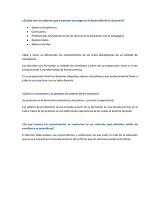 ¿Cuáles son los saberes que se ponen en juego en el desarrollo de la docencia?
Saberes disciplinarios.
Curriculares.
Profesionales (incluyendo los de las ciencias de la educación y de la pedagogía)
Experienciales.
Saberes sociales.
¿Qué y como se diferencian los conocimientos de las áreas disciplinarias de su método de
enseñanza?
Los docentes van formando su método de enseñanza a partir de su preparación inicial y la van
enriqueciendo o transformando de forma continúa.
En su preparación inicial los docentes adquieren saberes disciplinares que posteriormente llevan a
cabo en sus practicas o en su labor docente.
¿Cómo se construyen y se apropian los saberes de los maestros?
Se producen en la formación profesional y disciplinar, curricular y experiencial.
Los saberes de los docentes se van creando a partir de su formación en una escuela normal, en la
cual a través de las prácticas se van obteniendo experiencias de las cuales el docente aprende.
¿De qué manera los conocimientos se convierten en un referente para delimitar estilos de
enseñanza ya aprendizaje?
El docente debe analizar sus conocimientos, y seleccionar los que estén al nivel de la educación
que se va a impartir en la escuela primaria, de tal forma que los alumnos puedan entenderla.