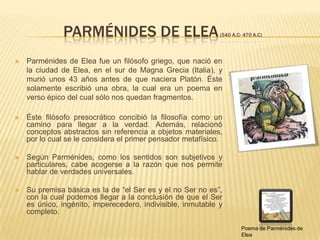 PARMÉNIDES DE ELEA (540 A.C- 470 a.c)Parménides de Elea fue un filósofo griego, que nació en la ciudad de Elea, en el sur de Magna Grecia (Italia), y murió unos 43 años antes de que naciera Platón. Éste solamente escribió una obra, la cual era un poema en verso épico del cual sólo nos quedan fragmentos.Éste filósofo presocrático concibió la filosofía como un camino para llegar a la verdad. Además, relacionó conceptos abstractos sin referencia a objetos materiales, por lo cual se le considera el primer pensador metafísico. Según Parménides, como los sentidos son subjetivos y particulares, cabe acogerse a la razón que nos permite hablar de verdades universales. Su premisa básica es la de “el Ser es y el no Ser no es”, con la cual podemos llegar a la conclusión de que el Ser es único, ingénito, imperecedero, indivisible, inmutable y completo.Poema de Parménides de Elea