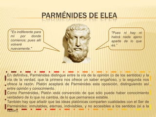 PARMÉNIDES DE ELEA"Pues ni hay ni habrá nada ajeno aparte de lo que es.”"Es indiferente para mí por donde comience; pues allí volveré nuevamente." En definitiva, Parménidesdistingue entre la vía de la opinión (o de los sentidos) y la vía de la verdad, que la primera nos ofrece un saber engañoso, y la segunda nos ofrece la razón. Platón aceptará de Parménides esta oposición, distinguiendo así entre opinión y conocimiento. Como Parménides, Platón está convencido de que sólo puede haber conocimiento verdadero de lo que no cambia, de lo que permanece estable.También hay que añadir que las ideas platónicas comparten cualidades con el Ser de Parménides: inmutables, eternas, indivisibles, y no accesibles a los sentidos (sí a la razón).