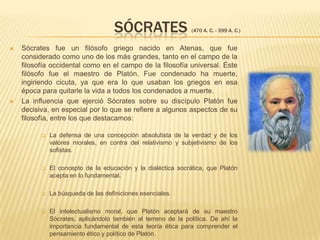        SÓCRATES (470 a. C. - 399 a. C.)Sócrates fue un filósofo griego nacido en Atenas, que fue considerado como uno de los más grandes, tanto en el campo de la filosofía occidental como en el campo de la filosofía universal. Éste filósofo fue el maestro de Platón. Fue condenado ha muerte, ingiriendo cicuta, ya que era lo que usaban los griegos en esa época para quitarle la vida a todos los condenados a muerte.La influencia que ejerció Sócrates sobre su discípulo Platón fue decisiva, en especial por lo que se refiere a algunos aspectos de su filosofía, entre los que destacamos:La defensa de una concepción absolutista de la verdad y de los valores morales, en contra del relativismo y subjetivismo de los sofistas.