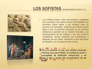 Con ellos, aparte de iniciarse la filosofía, se inició la ciencia. Dentro de este grupo hay que mencionar a los filósofos Tales de Mileto, a Heráclito, Empédocles, Anaxágoras y Demócrito.En definitiva, frente a los filósofos de la Naturaleza, Platón considerará que el objeto de estudio de la filosofía no puede ser la Naturaleza o el universo físico o cambiante, ya que para Platón no puede haber conocimiento verdadero de lo que cambia, de lo que nace y muere, y en la Naturaleza todo cambia y se transforma. Sobre esas cosas solamente podremos formular opiniones, pero no ciencia.Así pues, la Filosofía de la Naturaleza no es considerada por Platón ciencia en sentido estricto, sino sólo simple opinión.                      Los sofistas (segunda mitad del siglo V a.C.)Los sofistas fueron unos educadores o maestros de la juventud, los cuales tenían una finalidad muy concreta: hacer aptos a los jóvenes para su servicio a la sociedad,  mientras que Platón quería llegar a ser el autentico educador de la juventud ateniense a ejemplo de su maestro Sócrates y en contraposición de los sofistas, y por eso fundó la “Academia”, donde mediante sus enseñanzas y después de sus obras, transmitió a sus discípulos su filosofía y su concepción del mundo. Para los sofistas no hay una verdad universal; mientras que para Platón, la verdad es única y susceptible de definición inequívoca, y se llega a ella a través del conocimiento de las Ideas.