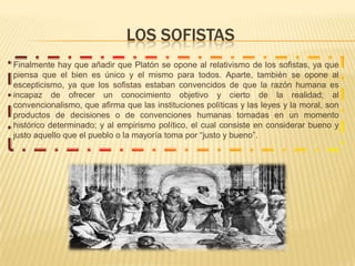 LOS SOFISTASFinalmente hay que añadir que Platón se opone al relativismo de los sofistas, ya que piensa que el bien es único y el mismo para todos. Aparte, también se opone al escepticismo, ya que los sofistas estaban convencidos de que la razón humana es incapaz de ofrecer un conocimiento objetivo y cierto de la realidad; al convencionalismo, que afirma que las instituciones políticas y las leyes y la moral, son productos de decisiones o de convenciones humanas tomadas en un momento histórico determinado; y al empirismo político, el cual consiste en considerar bueno y justo aquello que el pueblo o la mayoría toma por “justo y bueno”.