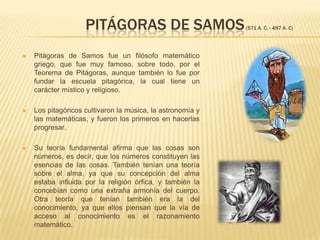              Pitágoras de Samos(571 a. C. - 497 a. C)Pitágoras de Samos fue un filósofo matemático griego, que fue muy famoso, sobre todo, por el Teorema de Pitágoras, aunque también lo fue por fundar la escuela pitagórica, la cual tiene un carácter místico y religioso.Los pitagóricos cultivaron la música, la astronomía y las matemáticas, y fueron los primeros en hacerlas progresar. Su teoría fundamental afirma que las cosas son números, es decir, que los números constituyen las esencias de las cosas. También tenían una teoría sobre el alma, ya que su concepción del alma estaba influida por la religión órfica, y también la concebían como una extraña armonía del cuerpo. Otra teoría que tenían también era la del conocimiento, ya que ellos piensan que la vía de acceso al conocimiento es el razonamiento matemático.