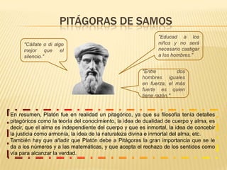 Pitágoras de samos"Educad a los niños y no será necesario castigar a los hombres.""Cállate o di algo mejor que el silencio.""Entre dos hombres iguales en fuerza, el más fuerte es quien tiene razón."En resumen, Platón fue en realidad un pitagórico, ya que su filosofía tenía detalles pitagóricos como la teoría del conocimiento, la idea de dualidad de cuerpo y alma, es decir, que el alma es independiente del cuerpo y que es inmortal, la idea de concebir la justicia como armonía, la idea de la naturaleza divina e inmortal del alma, etc.También hay que añadir que Platón debe a Pitágoras la gran importancia que se le da a los números y a las matemáticas, y que acepta el rechazo de los sentidos como vía para alcanzar la verdad.