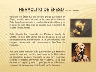 HERÁCLITO DE ÉFESO (544 A.C – 484 A.C)Heráclito de Éfeso fue un filósofo griego que nació en Éfeso, situado en la ciudad de la Jonia (Asia Menor). Éste filósofo pertenecía a una familia aristocrática, y es el autor de una obra que se conoce con el nombre de “Sobre la Naturaleza”.Éste filósofo fue conocido por Platón a través de Cratilo, ya que este último era su discípulo, pero sus consideraciones transmitieron a la posterioridad una imagen deformada del pensamiento filosófico de Heráclito.Por otra parte, también hay que señalar que Heráclito sostenía que los cambios continuos en la Naturaleza se producen siempre conforme a una Ley Cósmica, Medida o Razón Universal fija y eterna, a la que denominó “Logos”, y este “Logos” gobierna el Universo y su conocimiento es accesible a la razón humana.