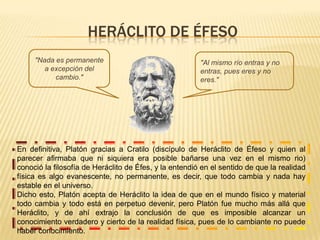 HERÁCLITO DE ÉFESO "Nada es permanente a excepción del cambio.""Al mismo río entras y no entras, pues eres y no eres."En definitiva, Platón gracias a Cratilo (discípulo de Heráclito de Éfeso y quien al parecer afirmaba que ni siquiera era posible bañarse una vez en el mismo rio) conoció la filosofía de Heráclito de Éfes, y la entendió en el sentido de que la realidad física es algo evanescente, no permanente, es decir, que todo cambia y nada hay estable en el universo. Dicho esto, Platón acepta de Heráclito la idea de que en el mundo físico y material todo cambia y todo está en perpetuo devenir, pero Platón fue mucho más allá que Heráclito, y de ahí extrajo la conclusión de que es imposible alcanzar un conocimiento verdadero y cierto de la realidad física, pues de lo cambiante no puede haber conocimiento.