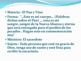 Materia : El Pan y VinoForma:  “…Este es mi cuerpo... (Palabras dichas sobre el Pan) ... esta es mi sangre, sangre de la Nueva Alianza y eterna que será entregada para el perdón de los pecados . Hagan esto en conmemoración mía”Ministro: El sacerdoteSujeto : Toda persona que esté en gracia de Dios, tenga uso de razón y esté lista para recibir la eucaristía.