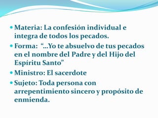 Materia: La confesión individual e integra de todos los pecados.Forma:  “…Yo te absuelvo de tus pecados en el nombre del Padre y del Hijo del Espíritu Santo”Ministro: El sacerdoteSujeto: Toda persona con arrepentimiento sincero y propósito de enmienda.