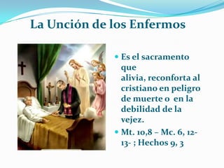           La Unción de los EnfermosEs el sacramento que alivia, reconforta al cristiano en peligro de muerte o  en la debilidad de la vejez.Mt. 10,8 – Mc. 6, 12-13- ; Hechos 9, 3