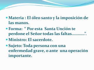 Materia : El óleo santo y la imposición de las manos.Forma:  “ Por esta  Santa Unción te perdone el Señor todas las faltas...........”.Ministro: El sacerdote.Sujeto: Toda persona con una enfermedad grave, o ante  una operación importante.