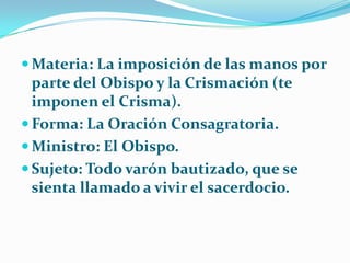 Materia: La imposición de las manos por parte del Obispo y la Crismación (te imponen el Crisma).Forma: La Oración Consagratoria.Ministro: El Obispo.Sujeto: Todo varón bautizado, que se sienta llamado a vivir el sacerdocio.