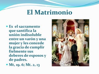 El MatrimonioEs  el sacramento que santifica la unión indisoluble entre un varón y una mujer y les concede la gracia de cumplir fielmente sus deberes de esposos y de padres.Mt, 19. 6; Mt. 2, 13