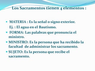        Los Sacramentos tienen 4 elementos :MATERIA : Es la señal o signo exterior.    Ej. : El agua en el Bautismo. FORMA: Las palabras que pronuncia el ministro.MINISTRO: Es la persona que ha recibido la facultad  de administrar los sacramento.SUJETO: Es la persona que recibe el sacramento.