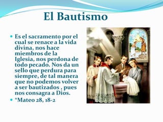 El BautismoEs el sacramento por el cual se renace a la vida divina, nos hace miembros de la Iglesia, nos perdona de todo pecado. Nos da un sello que perdura para siempre, de tal manera que no podemos volver a ser bautizados , pues nos consagra a Dios.*Mateo 28, 18-2