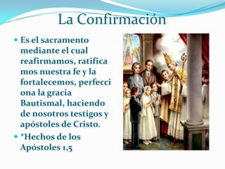 La ConfirmaciónEs el sacramento mediante el cual reafirmamos, ratificamos nuestra fe y la fortalecemos, perfecciona la gracia Bautismal, haciendo de nosotros testigos y apóstoles de Cristo.*Hechos de los Apóstoles 1,5