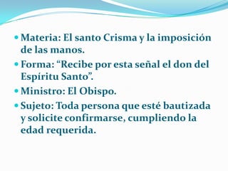 Materia: El santo Crisma y la imposición de las manos.Forma: “Recibe por esta señal el don del  Espíritu Santo”.Ministro: El Obispo.Sujeto: Toda persona que esté bautizada y solicite confirmarse, cumpliendo la edad requerida.