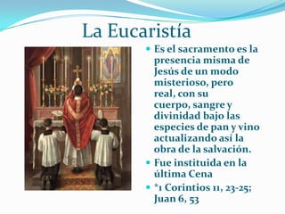             La EucaristíaEs el sacramento es la presencia misma de Jesús de un modo misterioso, pero real, con su cuerpo, sangre y divinidad bajo las especies de pan y vino actualizando así la obra de la salvación.Fue instituida en la última Cena*1 Corintios 11, 23-25; Juan 6, 53
