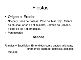 Fiestas
• Origen el Éxodo:
- Noche y Cena de Pascua, Paso del Mar Rojo, Alianza
  en el Sinaí, Años en el desierto, Entrada en Canaán.
- Fiesta de los Tabernáculos.
- Pentecostés.
                        Sábado

Rituales y Sacrificios: Entendidos como pactos, alianzas,
                    juramentos sagrado. (tablillas, comidas,
   templo).
 