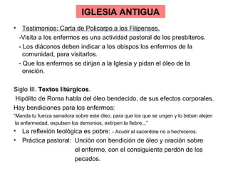 IGLESIA ANTIGUA
• Testimonios: Carta de Policarpo a los Filipenses.
 -Visita a los enfermos es una actividad pastoral de los presbíteros.
 - Los diáconos deben indicar a los obispos los enfermos de la
   comunidad, para visitarlos.
 - Que los enfermos se dirijan a la Iglesia y pidan el óleo de la
   oración.

Siglo III. Textos litúrgicos.
Hipólito de Roma habla del óleo bendecido, de sus efectos corporales.
Hay bendiciones para los enfermos:
“Manda tu fuerza sanadora sobre este óleo, para que los que se ungen y lo beban alejen
 la enfermedad, expulsen los demonios, extirpen la fiebre...”
• La reflexión teológica es pobre: - Acudir al sacerdote no a hechiceros.
• Práctica pastoral: Unción con bendición de óleo y oración sobre
                      el enfermo, con el consiguiente perdón de los
                      pecados.
 